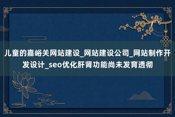 儿童的嘉峪关网站建设_网站建设公司_网站制作开发设计_seo优化肝肾功能尚未发育透彻